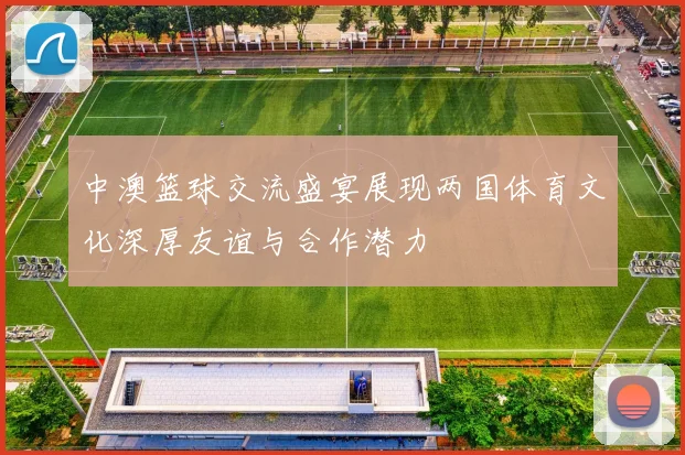 中澳篮球交流盛宴展现两国体育文化深厚友谊与合作潜力