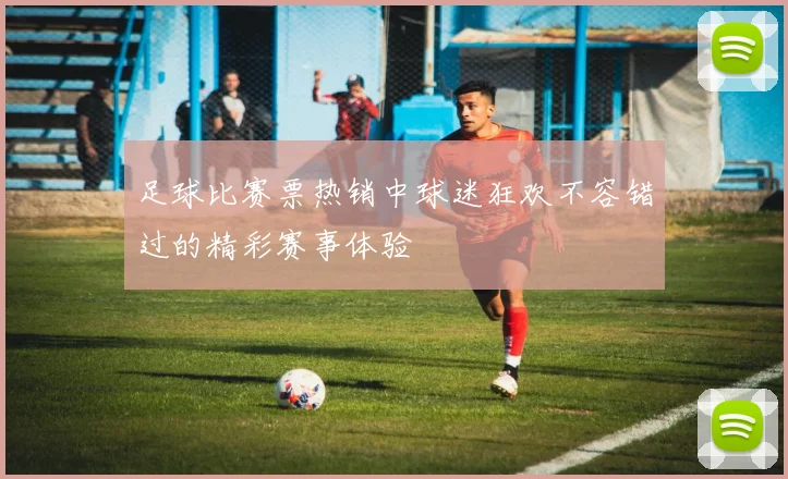 足球比赛票热销中球迷狂欢不容错过的精彩赛事体验