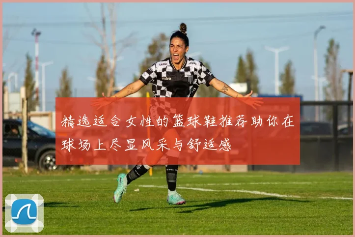 精选适合女性的篮球鞋推荐助你在球场上尽显风采与舒适感