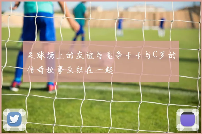 足球场上的友谊与竞争卡卡与C罗的传奇故事交织在一起