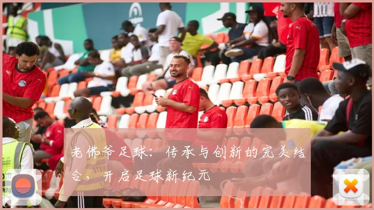 老佛爷足球：传承与创新的完美结合，开启足球新纪元