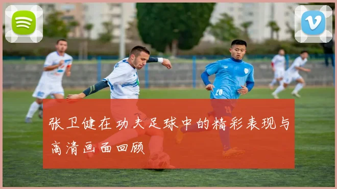 张卫健在功夫足球中的精彩表现与高清画面回顾