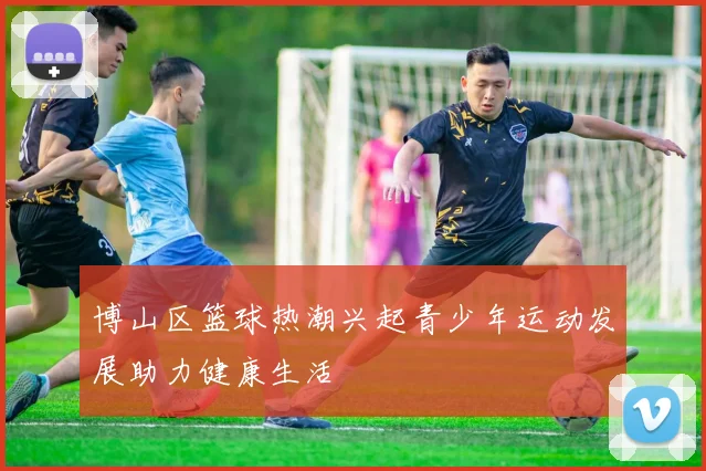 博山区篮球热潮兴起青少年运动发展助力健康生活