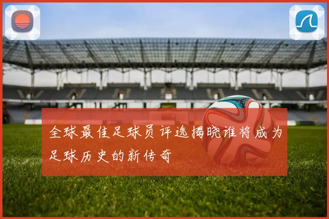 全球最佳足球员评选揭晓谁将成为足球历史的新传奇