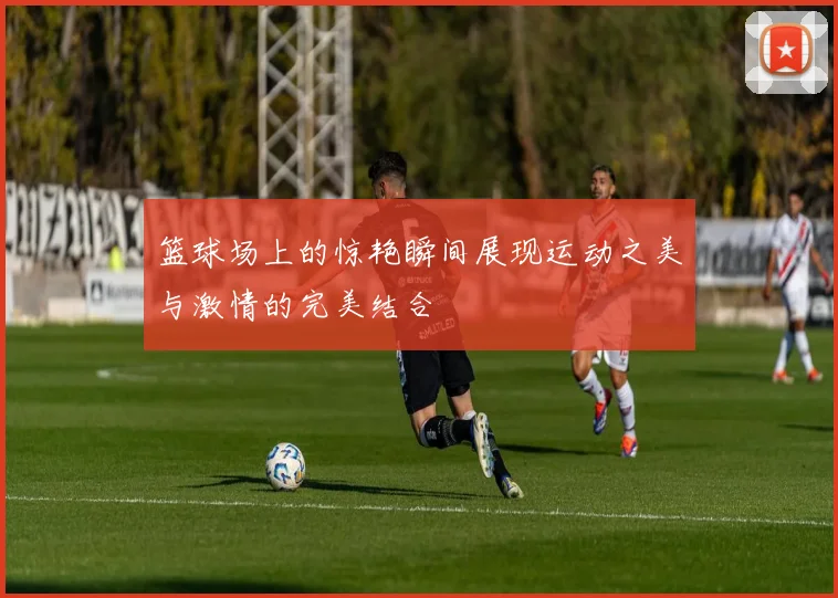 篮球场上的惊艳瞬间展现运动之美与激情的完美结合
